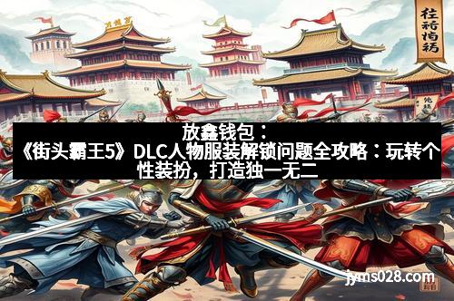 放鑫钱包：《街头霸王5》DLC人物服装解锁问题全攻略：玩转个性装扮，打造独一无二的街霸风采